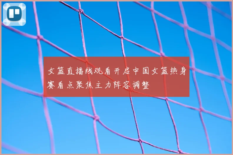 女篮直播线观看开启中国女篮热身赛看点聚焦主力阵容调整
