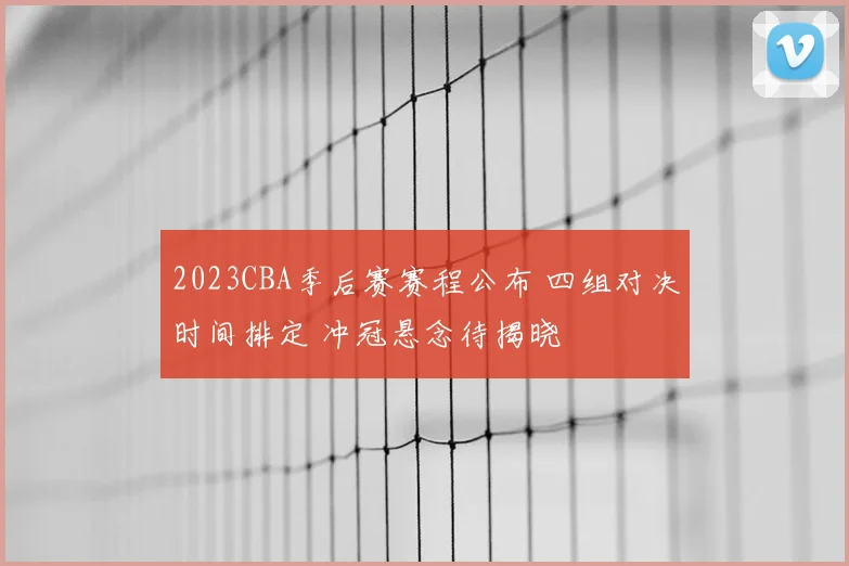 2023CBA季后赛赛程公布 四组对决时间排定 冲冠悬念待揭晓