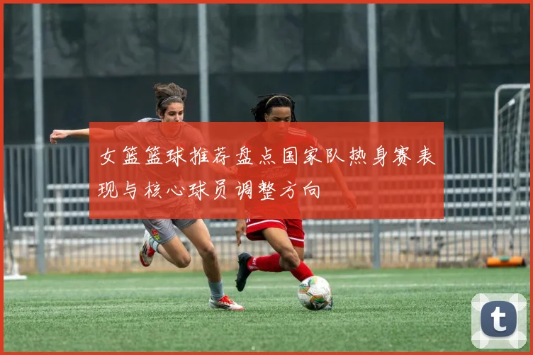 女篮篮球推荐盘点国家队热身赛表现与核心球员调整方向