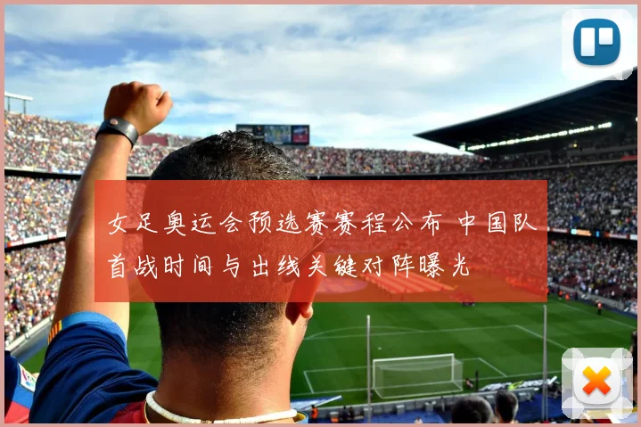 女足奥运会预选赛赛程公布 中国队首战时间与出线关键对阵曝光