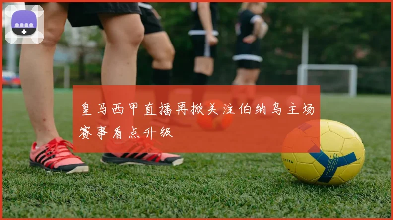 皇马西甲直播再掀关注伯纳乌主场赛事看点升级