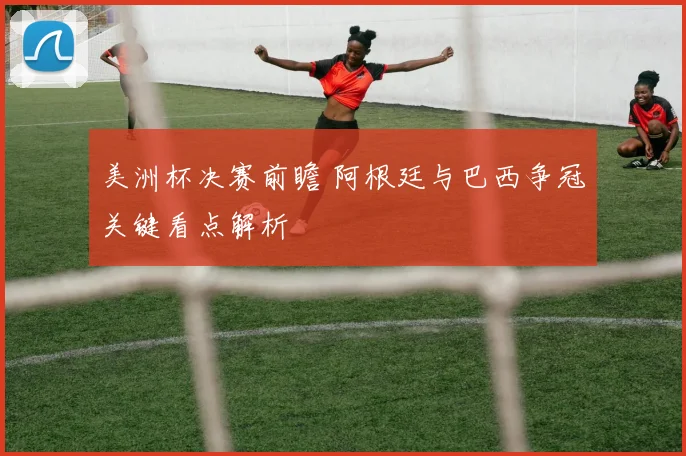 美洲杯决赛前瞻 阿根廷与巴西争冠关键看点解析