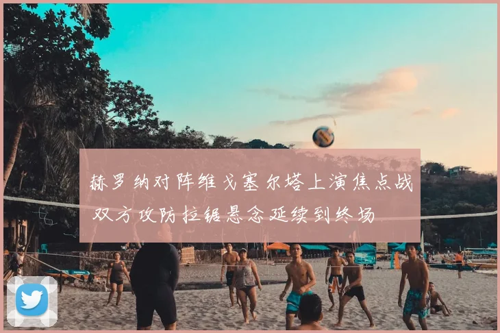 赫罗纳对阵维戈塞尔塔上演焦点战 双方攻防拉锯悬念延续到终场