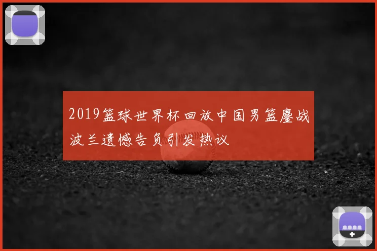 2019篮球世界杯回放中国男篮鏖战波兰遗憾告负引发热议
