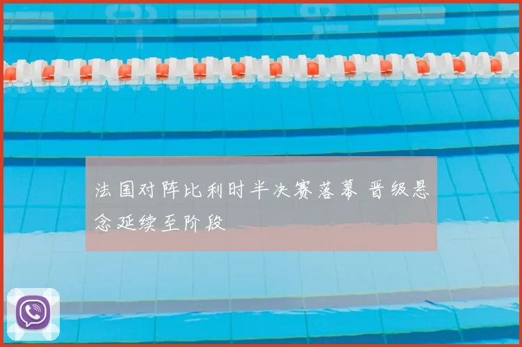 法国对阵比利时半决赛落幕 晋级悬念延续至阶段