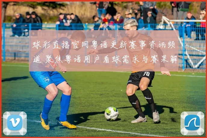 球彩直播官网粤语更新赛事资讯频道 聚焦粤语用户看球需求与赛果解析