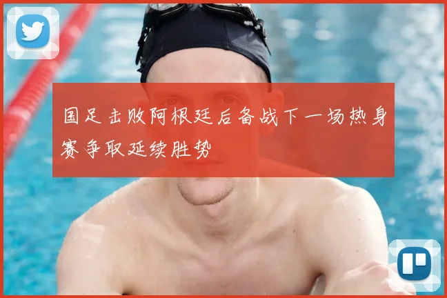 国足击败阿根廷后备战下一场热身赛争取延续胜势