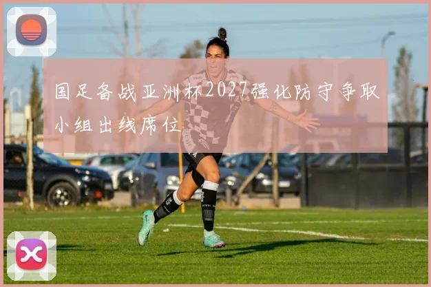 国足备战亚洲杯2027强化防守争取小组出线席位