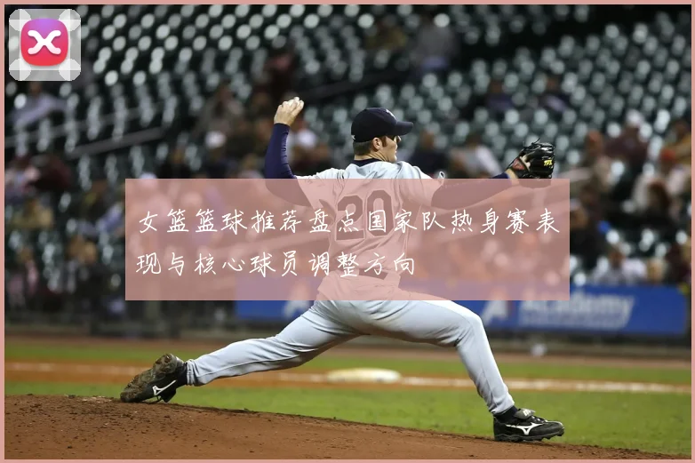 女篮篮球推荐盘点国家队热身赛表现与核心球员调整方向