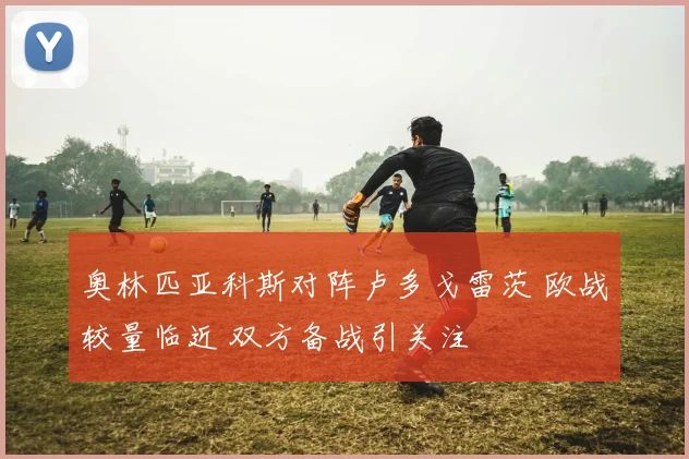 奥林匹亚科斯对阵卢多戈雷茨 欧战较量临近 双方备战引关注