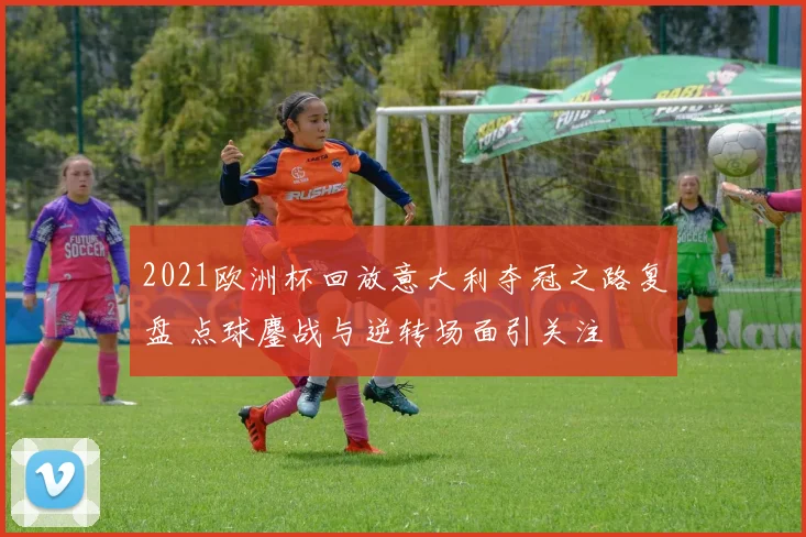 2021欧洲杯回放意大利夺冠之路复盘 点球鏖战与逆转场面引关注