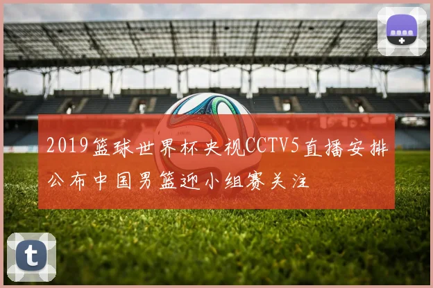 2019篮球世界杯央视CCTV5直播安排公布中国男篮迎小组赛关注
