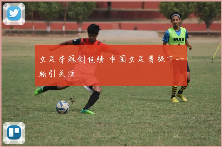 女足夺冠创佳绩 中国女足晋级下一轮引关注