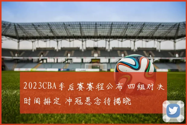 2023CBA季后赛赛程公布 四组对决时间排定 冲冠悬念待揭晓