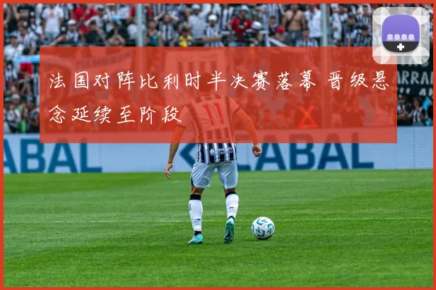 法国对阵比利时半决赛落幕 晋级悬念延续至阶段