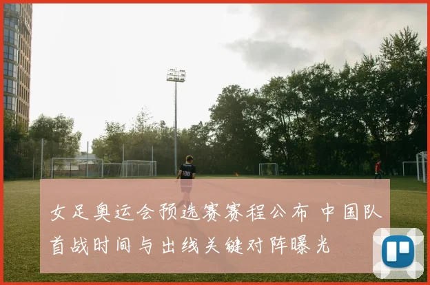 女足奥运会预选赛赛程公布 中国队首战时间与出线关键对阵曝光