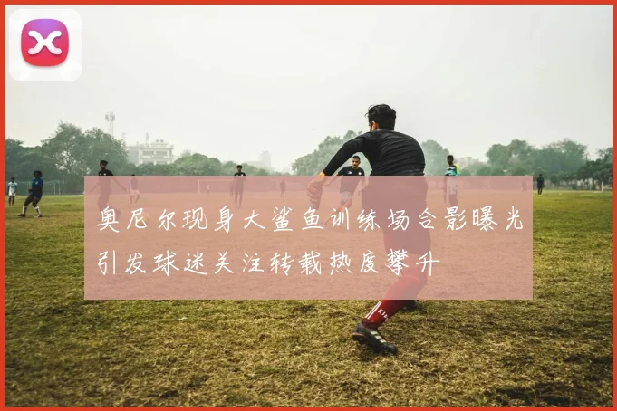 奥尼尔现身大鲨鱼训练场合影曝光引发球迷关注转载热度攀升