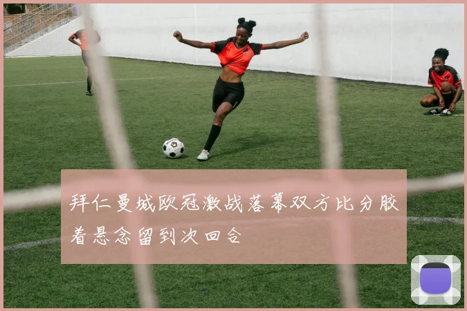 拜仁曼城欧冠激战落幕双方比分胶着悬念留到次回合