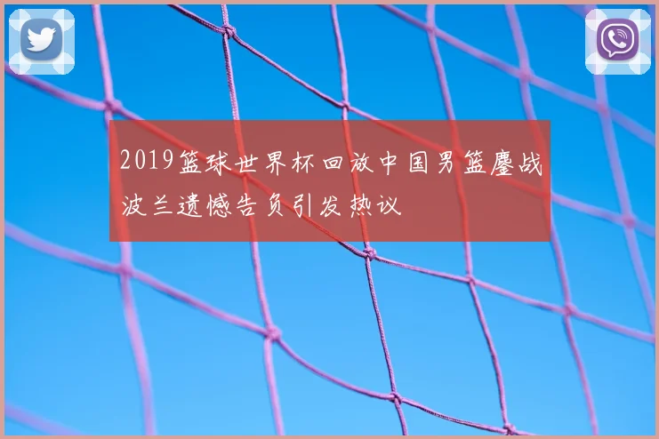 2019篮球世界杯回放中国男篮鏖战波兰遗憾告负引发热议