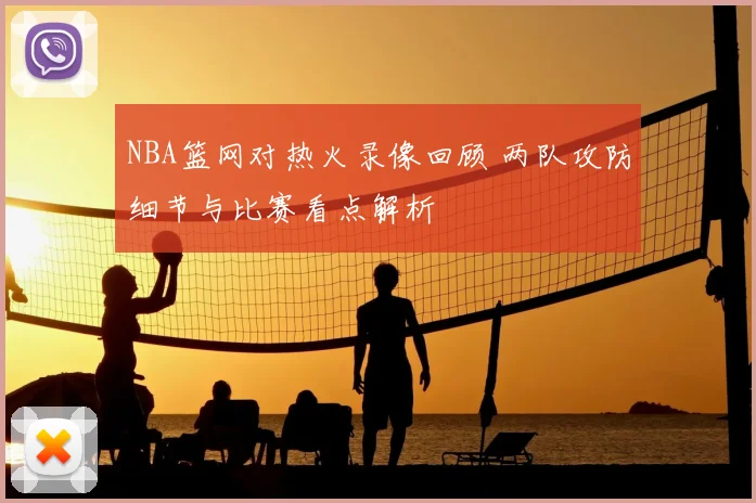 NBA篮网对热火录像回顾 两队攻防细节与比赛看点解析