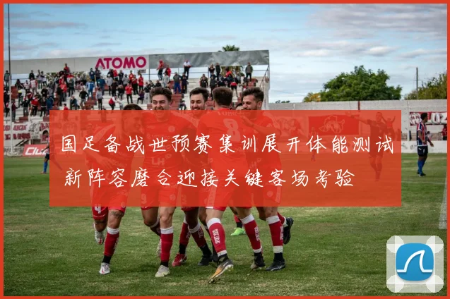国足备战世预赛集训展开体能测试 新阵容磨合迎接关键客场考验