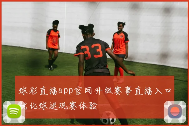 球彩直播app官网升级赛事直播入口优化球迷观赛体验