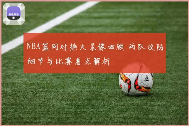 NBA篮网对热火录像回顾 两队攻防细节与比赛看点解析