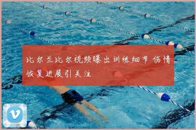 比尔兰比尔视频曝出训练细节 伤情恢复进展引关注