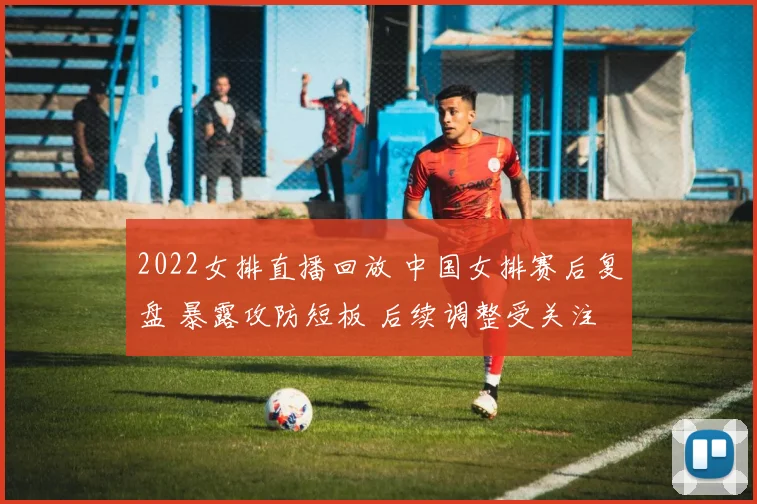 2022女排直播回放 中国女排赛后复盘 暴露攻防短板 后续调整受关注