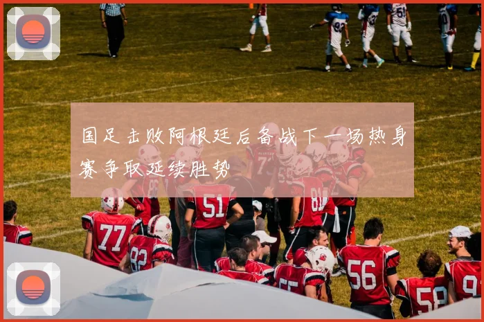 国足击败阿根廷后备战下一场热身赛争取延续胜势