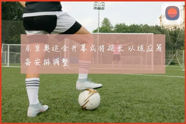 东京奥运会开幕式将延长 以适应筹备安排调整