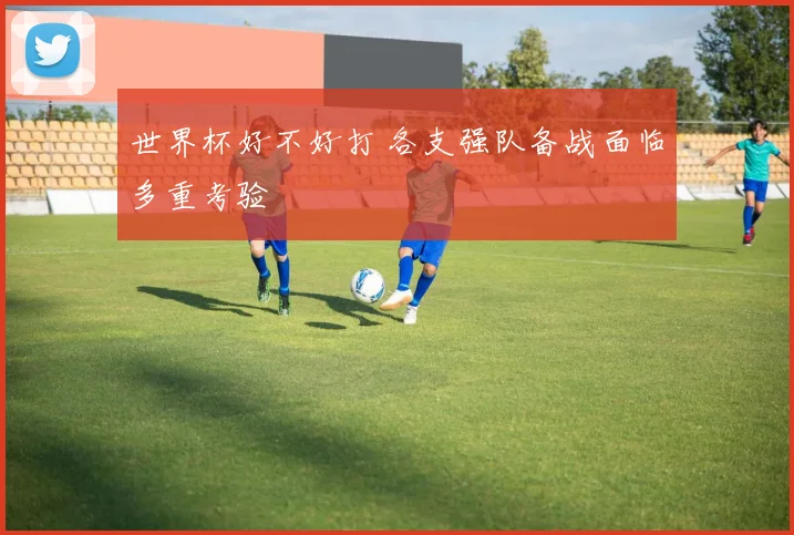 世界杯好不好打 各支强队备战面临多重考验