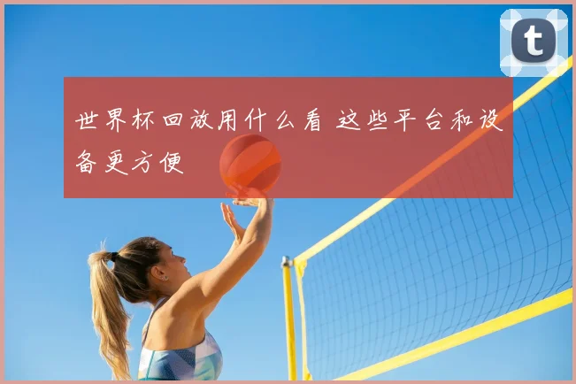 世界杯回放用什么看 这些平台和设备更方便