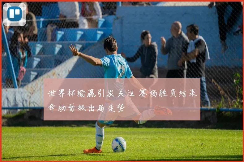 世界杯输赢引发关注 赛场胜负结果牵动晋级出局走势