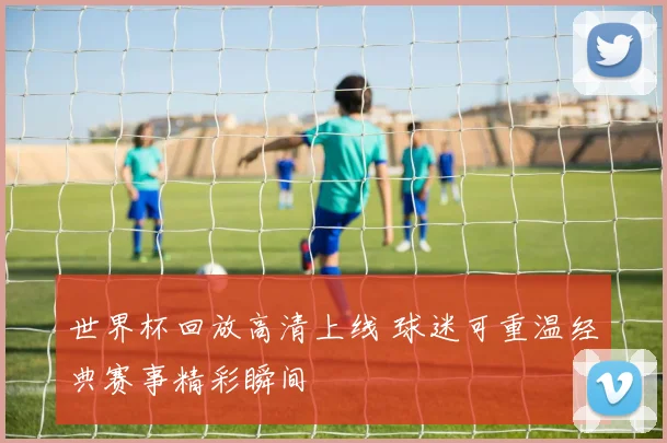世界杯回放高清上线 球迷可重温经典赛事精彩瞬间